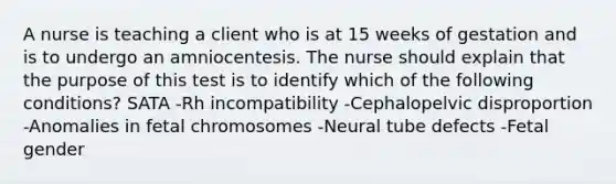 A nurse is teaching a client who is at 15 weeks of gestation and is to undergo an amniocentesis. The nurse should explain that the purpose of this test is to identify which of the following conditions? SATA -Rh incompatibility -Cephalopelvic disproportion -Anomalies in fetal chromosomes -Neural tube defects -Fetal gender