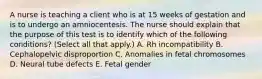 A nurse is teaching a client who is at 15 weeks of gestation and is to undergo an amniocentesis. The nurse should explain that the purpose of this test is to identify which of the following conditions? (Select all that apply.) A. Rh incompatibility B. Cephalopelvic disproportion C. Anomalies in fetal chromosomes D. Neural tube defects E. Fetal gender