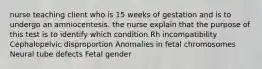 nurse teaching client who is 15 weeks of gestation and is to undergo an amniocentesis. the nurse explain that the purpose of this test is to identify which condition Rh incompatibility Cephalopelvic disproportion Anomalies in fetal chromosomes Neural tube defects Fetal gender