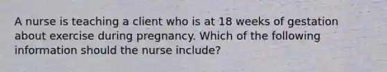 A nurse is teaching a client who is at 18 weeks of gestation about exercise during pregnancy. Which of the following information should the nurse include?