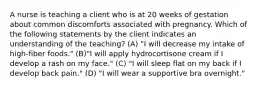 A nurse is teaching a client who is at 20 weeks of gestation about common discomforts associated with pregnancy. Which of the following statements by the client indicates an understanding of the teaching? (A) "I will decrease my intake of high-fiber foods." (B)"I will apply hydrocortisone cream if I develop a rash on my face." (C) "I will sleep flat on my back if I develop back pain." (D) "I will wear a supportive bra overnight."