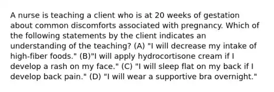 A nurse is teaching a client who is at 20 weeks of gestation about common discomforts associated with pregnancy. Which of the following statements by the client indicates an understanding of the teaching? (A) "I will decrease my intake of high-fiber foods." (B)"I will apply hydrocortisone cream if I develop a rash on my face." (C) "I will sleep flat on my back if I develop back pain." (D) "I will wear a supportive bra overnight."