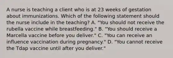 A nurse is teaching a client who is at 23 weeks of gestation about immunizations. Which of the following statement should the nurse include in the teaching? A. "You should not receive the rubella vaccine while breastfeeding." B. "You should receive a Marcella vaccine before you deliver." C. "You can receive an influence vaccination during pregnancy." D. "You cannot receive the Tdap vaccine until after you deliver."