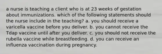 a nurse is teaching a client who is at 23 weeks of gestation about immunizations. which of the following statements should the nurse include in the teaching? a. you should receive a varicella vaccine before you deliver. b. you cannot receive the Tdap vaccine until after you deliver. c. you should not receive the rubella vaccine while breastfeeding. d. you can receive an influenza vaccination during pregnancy.