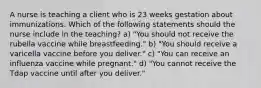 A nurse is teaching a client who is 23 weeks gestation about immunizations. Which of the following statements should the nurse include in the teaching? a) "You should not receive the rubella vaccine while breastfeeding." b) "You should receive a varicella vaccine before you deliver." c) "You can receive an influenza vaccine while pregnant." d) "You cannot receive the Tdap vaccine until after you deliver."