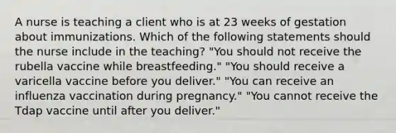 A nurse is teaching a client who is at 23 weeks of gestation about immunizations. Which of the following statements should the nurse include in the teaching? "You should not receive the rubella vaccine while breastfeeding." "You should receive a varicella vaccine before you deliver." "You can receive an influenza vaccination during pregnancy." "You cannot receive the Tdap vaccine until after you deliver."