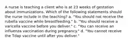 A nurse is teaching a client who is at 23 weeks of gestation about immunizations. Which of the following statements should the nurse include in the teaching? a. "You should not receive the rubella vaccine while breastfeeding." b. "You should receive a varicella vaccine before you deliver." c. "You can receive an influenza vaccination during pregnancy." d. "You cannot receive the Tdap vaccine until after you deliver."