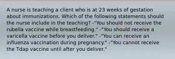 A nurse is teaching a client who is at 23 weeks of gestation about immunizations. Which of the following statements should the nurse include in the teaching? -"You should not receive the rubella vaccine while breastfeeding." -"You should receive a varicella vaccine before you deliver." -"You can receive an influenza vaccination during pregnancy." -"You cannot receive the Tdap vaccine until after you deliver."