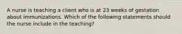 A nurse is teaching a client who is at 23 weeks of gestation about immunizations. Which of the following statements should the nurse include in the teaching?