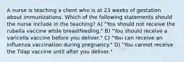 A nurse is teaching a client who is at 23 weeks of gestation about immunizations. Which of the following statements should the nurse include in the teaching? A) "You should not receive the rubella vaccine while breastfeeding." B) "You should receive a varicella vaccine before you deliver." C) "You can receive an influenza vaccination during pregnancy." D) "You cannot receive the Tdap vaccine until after you deliver."