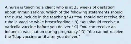 A nurse is teaching a client who is at 23 weeks of gestation about immunizations. Which of the following statements should the nurse include in the teaching? A) "You should not receive the rubella vaccine while breastfeeding." B) "You should receive a varicella vaccine before you deliver." C) "You can receive an influenza vaccination during pregnancy." D) "You cannot receive the Tdap vaccine until after you deliver."