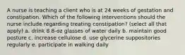 A nurse is teaching a client who is at 24 weeks of gestation and constipation. Which of the following interventions should the nurse include regarding treating constipation? (select all that apply) a. drink 8 8-oz glasses of water daily b. maintain good posture c. increase cellulose d. use glycerine suppositories regularly e. participate in walking daily