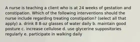 A nurse is teaching a client who is at 24 weeks of gestation and constipation. Which of the following interventions should the nurse include regarding treating constipation? (select all that apply) a. drink 8 8-oz glasses of water daily b. maintain good posture c. increase cellulose d. use glycerine suppositories regularly e. participate in walking daily