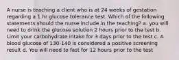 A nurse is teaching a client who is at 24 weeks of gestation regarding a 1 hr glucose tolerance test. Which of the following statements should the nurse include in the teaching? a. you will need to drink the glucose solution 2 hours prior to the test b. Limit your carbohydrate intake for 3 days prior to the test c. A blood glucose of 130-140 is considered a positive screening result d. You will need to fast for 12 hours prior to the test