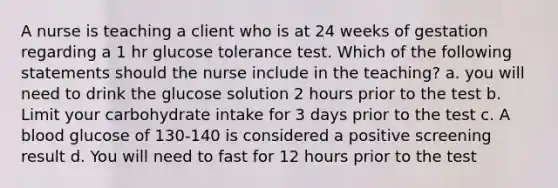 A nurse is teaching a client who is at 24 weeks of gestation regarding a 1 hr glucose tolerance test. Which of the following statements should the nurse include in the teaching? a. you will need to drink the glucose solution 2 hours prior to the test b. Limit your carbohydrate intake for 3 days prior to the test c. A blood glucose of 130-140 is considered a positive screening result d. You will need to fast for 12 hours prior to the test