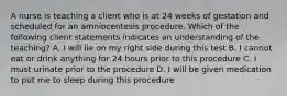 A nurse is teaching a client who is at 24 weeks of gestation and scheduled for an amniocentesis procedure. Which of the following client statements indicates an understanding of the teaching? A. I will lie on my right side during this test B. I cannot eat or drink anything for 24 hours prior to this procedure C. I must urinate prior to the procedure D. I will be given medication to put me to sleep during this procedure