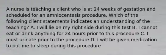 A nurse is teaching a client who is at 24 weeks of gestation and scheduled for an amniocentesis procedure. Which of the following client statements indicates an understanding of the teaching? A. I will lie on my right side during this test B. I cannot eat or drink anything for 24 hours prior to this procedure C. I must urinate prior to the procedure D. I will be given medication to put me to sleep during this procedure