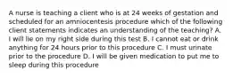 A nurse is teaching a client who is at 24 weeks of gestation and scheduled for an amniocentesis procedure which of the following client statements indicates an understanding of the teaching? A. I will lie on my right side during this test B. I cannot eat or drink anything for 24 hours prior to this procedure C. I must urinate prior to the procedure D. I will be given medication to put me to sleep during this procedure