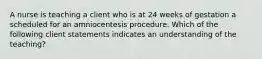 A nurse is teaching a client who is at 24 weeks of gestation a scheduled for an amniocentesis procedure. Which of the following client statements indicates an understanding of the teaching?