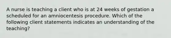 A nurse is teaching a client who is at 24 weeks of gestation a scheduled for an amniocentesis procedure. Which of the following client statements indicates an understanding of the teaching?