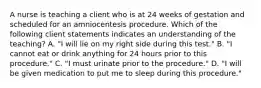 A nurse is teaching a client who is at 24 weeks of gestation and scheduled for an amniocentesis procedure. Which of the following client statements indicates an understanding of the teaching? A. "I will lie on my right side during this test." B. "I cannot eat or drink anything for 24 hours prior to this procedure." C. "I must urinate prior to the procedure." D. "I will be given medication to put me to sleep during this procedure."