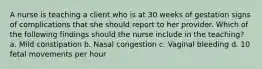 A nurse is teaching a client who is at 30 weeks of gestation signs of complications that she should report to her provider. Which of the following findings should the nurse include in the teaching? a. Mild constipation b. Nasal congestion c. Vaginal bleeding d. 10 fetal movements per hour