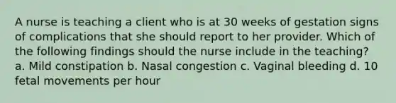 A nurse is teaching a client who is at 30 weeks of gestation signs of complications that she should report to her provider. Which of the following findings should the nurse include in the teaching? a. Mild constipation b. Nasal congestion c. Vaginal bleeding d. 10 fetal movements per hour