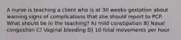 A nurse is teaching a client who is at 30 weeks gestation about warning signs of complications that she should report to PCP. What should be in the teaching? A) mild constipation B) Nasal congestion C) Vaginal bleeding D) 10 fetal movements per hour