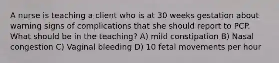 A nurse is teaching a client who is at 30 weeks gestation about warning signs of complications that she should report to PCP. What should be in the teaching? A) mild constipation B) Nasal congestion C) Vaginal bleeding D) 10 fetal movements per hour