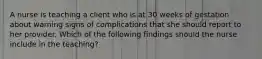 A nurse is teaching a client who is at 30 weeks of gestation about warning signs of complications that she should report to her provider. Which of the following findings should the nurse include in the teaching?