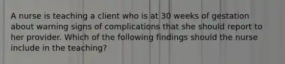 A nurse is teaching a client who is at 30 weeks of gestation about warning signs of complications that she should report to her provider. Which of the following findings should the nurse include in the teaching?