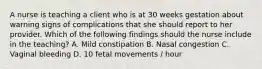 A nurse is teaching a client who is at 30 weeks gestation about warning signs of complications that she should report to her provider. Which of the following findings should the nurse include in the teaching? A. Mild constipation B. Nasal congestion C. Vaginal bleeding D. 10 fetal movements / hour