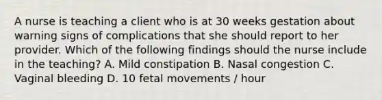 A nurse is teaching a client who is at 30 weeks gestation about warning signs of complications that she should report to her provider. Which of the following findings should the nurse include in the teaching? A. Mild constipation B. Nasal congestion C. Vaginal bleeding D. 10 fetal movements / hour