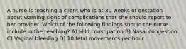 A nurse is teaching a client who is at 30 weeks of gestation about warning signs of complications that she should report to her provider. Which of the following findings should the nurse include in the teaching? A) Mild constipation B) Nasal congestion C) Vaginal bleeding D) 10 fetal movements per hour