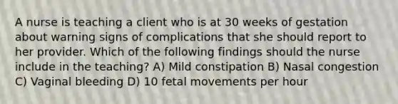 A nurse is teaching a client who is at 30 weeks of gestation about warning signs of complications that she should report to her provider. Which of the following findings should the nurse include in the teaching? A) Mild constipation B) Nasal congestion C) Vaginal bleeding D) 10 fetal movements per hour