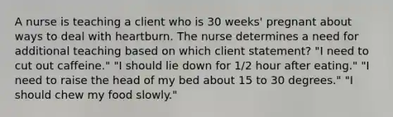 A nurse is teaching a client who is 30 weeks' pregnant about ways to deal with heartburn. The nurse determines a need for additional teaching based on which client statement? "I need to cut out caffeine." "I should lie down for 1/2 hour after eating." "I need to raise the head of my bed about 15 to 30 degrees." "I should chew my food slowly."