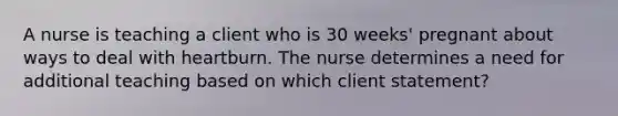 A nurse is teaching a client who is 30 weeks' pregnant about ways to deal with heartburn. The nurse determines a need for additional teaching based on which client statement?