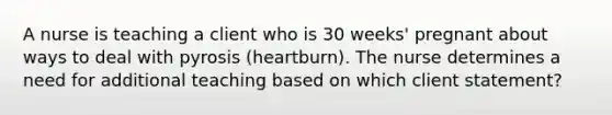 A nurse is teaching a client who is 30 weeks' pregnant about ways to deal with pyrosis (heartburn). The nurse determines a need for additional teaching based on which client statement?