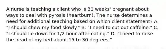 A nurse is teaching a client who is 30 weeks' pregnant about ways to deal with pyrosis (heartburn). The nurse determines a need for additional teaching based on which client statement? A. "I should chew my food slowly." B. "I need to cut out caffeine." C. "I should lie down for 1/2 hour after eating." D. "I need to raise the head of my bed about 15 to 30 degrees."