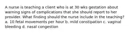 A nurse is teaching a client who is at 30 wks gestation about warning signs of complications that she should report to her provider. What finding should the nurse include in the teaching? a. 10 fetal movements per hour b. mild constipation c. vaginal bleeding d. nasal congestion