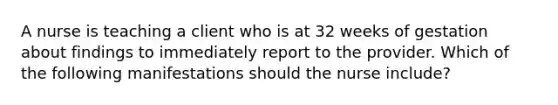 A nurse is teaching a client who is at 32 weeks of gestation about findings to immediately report to the provider. Which of the following manifestations should the nurse include?