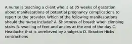 A nurse is teaching a client who is at 35 weeks of gestation about manifestations of potential pregnancy complications to report to the provider. Which of the following manifestations should the nurse include? A. Shortness of breath when climbing stairs B. swelling of feet and ankles at the end of the day C. Headache that is unrelieved by analgesia D. Braxton Hicks contractions