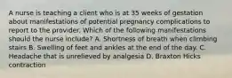 A nurse is teaching a client who is at 35 weeks of gestation about manifestations of potential pregnancy complications to report to the provider. Which of the following manifestations should the nurse include? A. Shortness of breath when climbing stairs B. Swelling of feet and ankles at the end of the day. C. Headache that is unrelieved by analgesia D. Braxton Hicks contraction