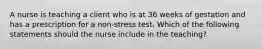 A nurse is teaching a client who is at 36 weeks of gestation and has a prescription for a non-stress test. Which of the following statements should the nurse include in the teaching?