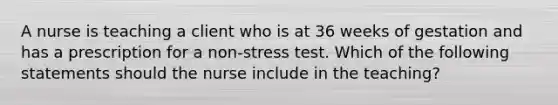 A nurse is teaching a client who is at 36 weeks of gestation and has a prescription for a non-stress test. Which of the following statements should the nurse include in the teaching?