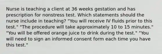 Nurse is teaching a client at 36 weeks gestation and has prescription for nonstress test. Which statements should the nurse include in teaching? "You will receive IV fluids prior to this test." "The procedure will take approximately 10 to 15 minutes." "You will be offered orange juice to drink during the test." "You will need to sign an informed consent form each time you have this test."