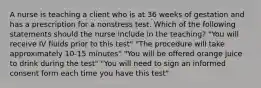 A nurse is teaching a client who is at 36 weeks of gestation and has a prescription for a nonstress test. Which of the following statements should the nurse include in the teaching? "You will receive IV fluids prior to this test" "The procedure will take approximately 10-15 minutes" "You will be offered orange juice to drink during the test" "You will need to sign an informed consent form each time you have this test"