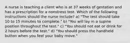 A nurse is teaching a client who is at 37 weeks of gestation and has a prescription for a nonstress test. Which of the following instructions should the nurse include? a) "The test should take 10 to 15 minutes to complete." b) "You will lay in a supine position throughout the test." c) "You should not eat or drink for 2 hours before the test." d) "You should press the handheld button when you feel your baby move."