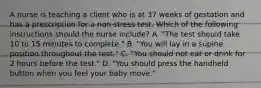 A nurse is teaching a client who is at 37 weeks of gestation and has a prescription for a non stress test. Which of the following instructions should the nurse include? A. "The test should take 10 to 15 minutes to complete." B. "You will lay in a supine position throughout the test." C. "You should not eat or drink for 2 hours before the test." D. "You should press the handheld button when you feel your baby move."