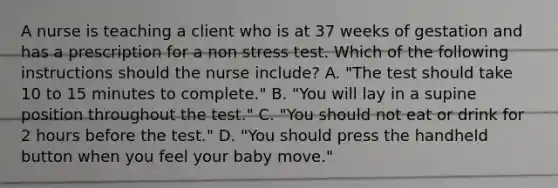 A nurse is teaching a client who is at 37 weeks of gestation and has a prescription for a non stress test. Which of the following instructions should the nurse include? A. "The test should take 10 to 15 minutes to complete." B. "You will lay in a supine position throughout the test." C. "You should not eat or drink for 2 hours before the test." D. "You should press the handheld button when you feel your baby move."